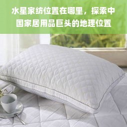 水星家紡總部位置探秘 中國(guó)家居用品巨頭的戰(zhàn)略地理布局